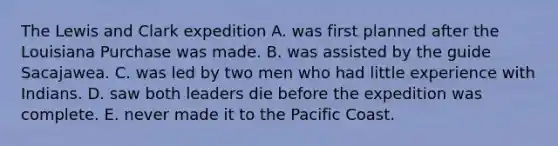 The Lewis and Clark expedition A. was first planned after the Louisiana Purchase was made. B. was assisted by the guide Sacajawea. C. was led by two men who had little experience with Indians. D. saw both leaders die before the expedition was complete. E. never made it to the Pacific Coast.