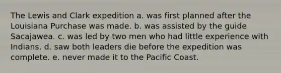 The Lewis and Clark expedition a. was first planned after the Louisiana Purchase was made. b. was assisted by the guide Sacajawea. c. was led by two men who had little experience with Indians. d. saw both leaders die before the expedition was complete. e. never made it to the Pacific Coast.