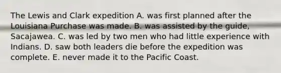 The Lewis and Clark expedition A. was first planned after the Louisiana Purchase was made. B. was assisted by the guide, Sacajawea. C. was led by two men who had little experience with Indians. D. saw both leaders die before the expedition was complete. E. never made it to the Pacific Coast.