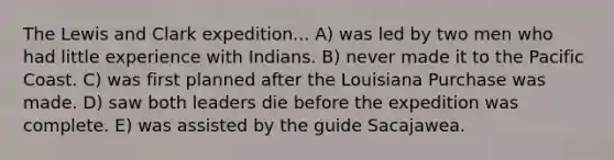 The Lewis and Clark expedition... A) was led by two men who had little experience with Indians. B) never made it to the Pacific Coast. C) was first planned after the Louisiana Purchase was made. D) saw both leaders die before the expedition was complete. E) was assisted by the guide Sacajawea.