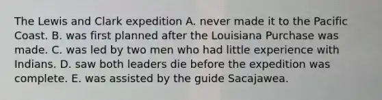 The Lewis and Clark expedition A. never made it to the Pacific Coast. B. was first planned after the Louisiana Purchase was made. C. was led by two men who had little experience with Indians. D. saw both leaders die before the expedition was complete. E. was assisted by the guide Sacajawea.