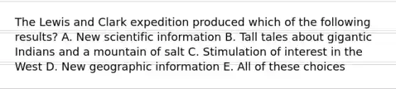 The Lewis and Clark expedition produced which of the following results? A. New scientific information B. Tall tales about gigantic Indians and a mountain of salt C. Stimulation of interest in the West D. New geographic information E. All of these choices