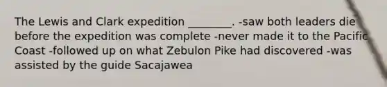 The Lewis and Clark expedition ________. -saw both leaders die before the expedition was complete -never made it to the Pacific Coast -followed up on what Zebulon Pike had discovered -was assisted by the guide Sacajawea