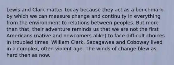 Lewis and Clark matter today because they act as a benchmark by which we can measure change and continuity in everything from the environment to relations between peoples. But more than that, their adventure reminds us that we are not the first Americans (native and newcomers alike) to face difficult choices in troubled times. William Clark, Sacagawea and Coboway lived in a complex, often violent age. The winds of change blew as hard then as now.