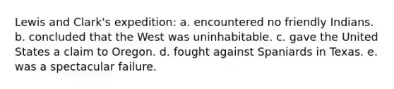 Lewis and Clark's expedition: a. encountered no friendly Indians. b. concluded that the West was uninhabitable. c. gave the United States a claim to Oregon. d. fought against Spaniards in Texas. e. was a spectacular failure.