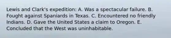 Lewis and Clark's expedition: A. Was a spectacular failure. B. Fought against Spaniards in Texas. C. Encountered no friendly Indians. D. Gave the United States a claim to Oregon. E. Concluded that the West was uninhabitable.