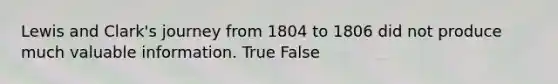 Lewis and Clark's journey from 1804 to 1806 did not produce much valuable information. True False