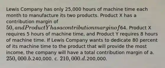 Lewis Company has only 25,000 hours of machine time each month to manufacture its two products. Product X has a contribution margin of 50, and Product Y has a contribution margin of64. Product X requires 5 hours of machine time, and Product Y requires 8 hours of machine time. If Lewis Company wants to dedicate 80 percent of its machine time to the product that will provide the most income, the company will have a total contribution margin of a. 250,000. b.240,000. c. 210,000. d.200,000.