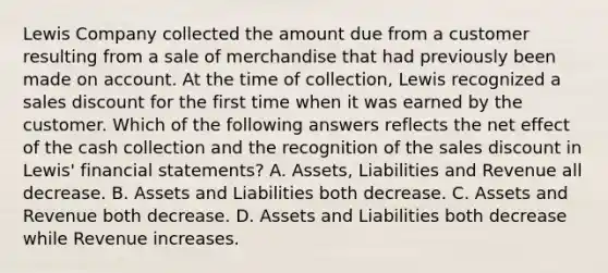 Lewis Company collected the amount due from a customer resulting from a sale of merchandise that had previously been made on account. At the time of collection, Lewis recognized a sales discount for the first time when it was earned by the customer. Which of the following answers reflects the net effect of the cash collection and the recognition of the sales discount in Lewis' financial statements? A. Assets, Liabilities and Revenue all decrease. B. Assets and Liabilities both decrease. C. Assets and Revenue both decrease. D. Assets and Liabilities both decrease while Revenue increases.