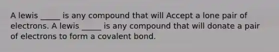 A lewis _____ is any compound that will Accept a lone pair of electrons. A lewis _____ is any compound that will donate a pair of electrons to form a covalent bond.