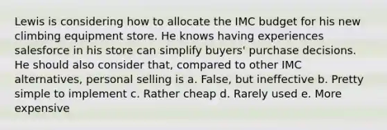 Lewis is considering how to allocate the IMC budget for his new climbing equipment store. He knows having experiences salesforce in his store can simplify buyers' purchase decisions. He should also consider that, compared to other IMC alternatives, personal selling is a. False, but ineffective b. Pretty simple to implement c. Rather cheap d. Rarely used e. More expensive