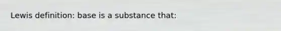 Lewis definition: base is a substance that: