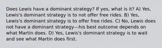 Does Lewis have a dominant strategy? If yes, what is it? A) Yes, Lewis's dominant strategy is to not offer free rides. B) Yes, Lewis's dominant strategy is to offer free rides. C) No, Lewis does not have a dominant strategy—his best outcome depends on what Martin does. D) Yes, Lewis's dominant strategy is to wait and see what Martin does first.