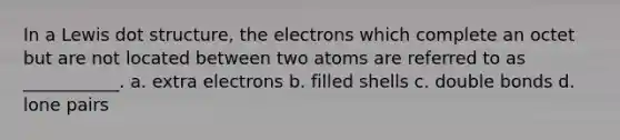 In a Lewis dot structure, the electrons which complete an octet but are not located between two atoms are referred to as ___________. a. extra electrons b. filled shells c. double bonds d. lone pairs