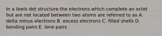 In a lewis dot structure the electrons which complete an octet but are not located between two atoms are referred to as A. delta minus electrons B. excess electrons C. filled shells D. bonding pairs E. lone pairs