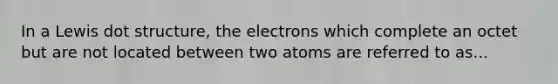 In a Lewis dot structure, the electrons which complete an octet but are not located between two atoms are referred to as...