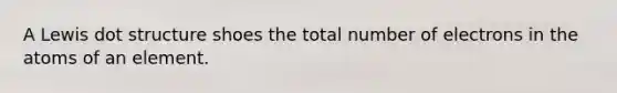 A Lewis dot structure shoes the total number of electrons in the atoms of an element.