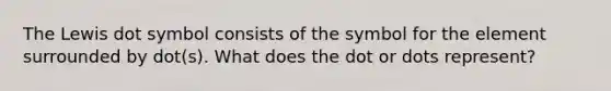 The Lewis dot symbol consists of the symbol for the element surrounded by dot(s). What does the dot or dots represent?