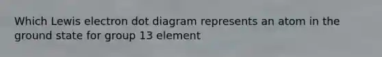 Which Lewis electron dot diagram represents an atom in the ground state for group 13 element