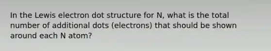 In the Lewis electron dot structure for N, what is the total number of additional dots (electrons) that should be shown around each N atom?