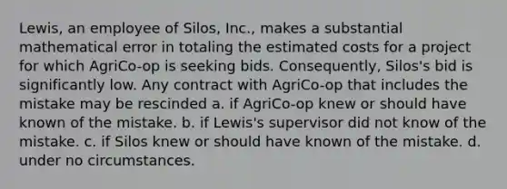 Lewis, an employee of Silos, Inc., makes a substantial mathematical error in totaling the estimated costs for a project for which AgriCo-op is seeking bids. Consequently, Silos's bid is significantly low. Any contract with AgriCo-op that includes the mistake may be rescinded a. ​if AgriCo-op knew or should have known of the mistake. b. ​if Lewis's supervisor did not know of the mistake. c. ​if Silos knew or should have known of the mistake. d. ​under no circumstances.