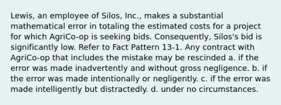 Lewis, an employee of Silos, Inc., makes a substantial mathematical error in totaling the estimated costs for a project for which AgriCo-op is seeking bids. Consequently, Silos's bid is significantly low. Refer to Fact Pattern 13-1. Any contract with AgriCo-op that includes the mistake may be rescinded a. ​if the error was made inadvertently and without gross negligence. b. ​if the error was made intentionally or negligently. c. if the error was made intelligently but distractedly.​ d. ​under no circumstances.