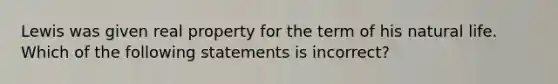 Lewis was given real property for the term of his natural life. Which of the following statements is incorrect?