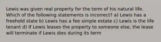 Lewis was given real property for the term of his natural life. Which of the following statements is incorrect? a) Lewis has a freehold state b) Lewis has a fee simple estate c) Lewis is the life tenant d) If Lewis leases the property to someone else, the lease will terminate if Lewis dies during its term