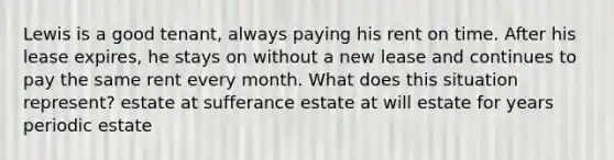 Lewis is a good tenant, always paying his rent on time. After his lease expires, he stays on without a new lease and continues to pay the same rent every month. What does this situation represent? estate at sufferance estate at will estate for years periodic estate