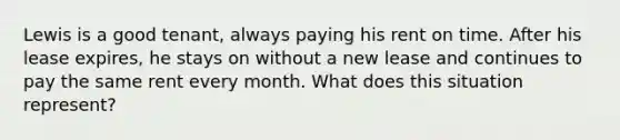 Lewis is a good tenant, always paying his rent on time. After his lease expires, he stays on without a new lease and continues to pay the same rent every month. What does this situation represent?