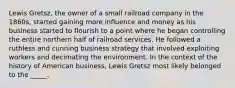 Lewis Gretsz, the owner of a small railroad company in the 1860s, started gaining more influence and money as his business started to flourish to a point where he began controlling the entire northern half of railroad services. He followed a ruthless and cunning business strategy that involved exploiting workers and decimating the environment. In the context of the history of American business, Lewis Gretsz most likely belonged to the _____.