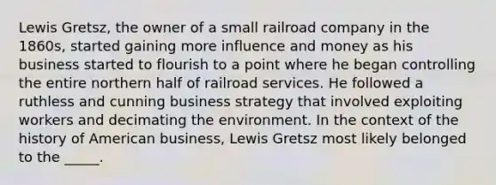 Lewis Gretsz, the owner of a small railroad company in the 1860s, started gaining more influence and money as his business started to flourish to a point where he began controlling the entire northern half of railroad services. He followed a ruthless and cunning business strategy that involved exploiting workers and decimating the environment. In the context of the history of American business, Lewis Gretsz most likely belonged to the _____.