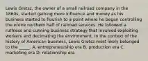 Lewis Gretsz, the owner of a small railroad company in the 1860s, started gaining more influence and money as his business started to flourish to a point where he began controlling the entire northern half of railroad services. He followed a ruthless and cunning business strategy that involved exploiting workers and decimating the environment. In the context of the history of American business, Lewis Gretsz most likely belonged to the _____. A. entrepreneurship era B. production era C. marketing era D. relationship era