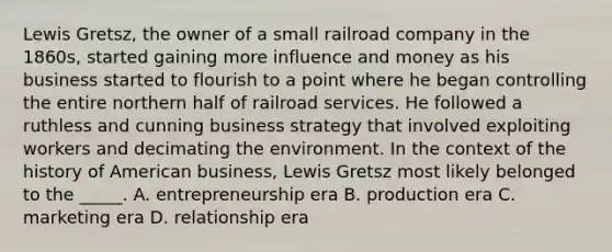 Lewis Gretsz, the owner of a small railroad company in the 1860s, started gaining more influence and money as his business started to flourish to a point where he began controlling the entire northern half of railroad services. He followed a ruthless and cunning business strategy that involved exploiting workers and decimating the environment. In the context of the history of American business, Lewis Gretsz most likely belonged to the _____. A. entrepreneurship era B. production era C. marketing era D. relationship era