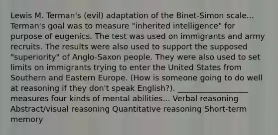 Lewis M. Terman's (evil) adaptation of the Binet-Simon scale... Terman's goal was to measure "inherited intelligence" for purpose of eugenics. The test was used on immigrants and army recruits. The results were also used to support the supposed "superiority" of Anglo-Saxon people. They were also used to set limits on immigrants trying to enter the United States from Southern and Eastern Europe. (How is someone going to do well at reasoning if they don't speak English?). __________________ measures four kinds of mental abilities... Verbal reasoning Abstract/visual reasoning Quantitative reasoning Short-term memory