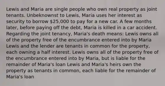 Lewis and Maria are single people who own real property as joint tenants. Unbeknownst to Lewis, Maria uses her interest as security to borrow 25,000 to pay for a new car. A few months later, before paying off the debt, Maria is killed in a car accident. Regarding the joint tenancy, Maria's death means: Lewis owns all of the property free of the encumbrance entered into by Maria Lewis and the lender are tenants in common for the property, each owning a half interest. Lewis owns all of the property free of the encumbrance entered into by Maria, but is liable for the remainder of Maria's loan Lewis and Maria's heirs own the property as tenants in common, each liable for the remainder of Maria's loan