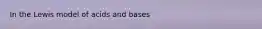 In the Lewis model of acids and bases