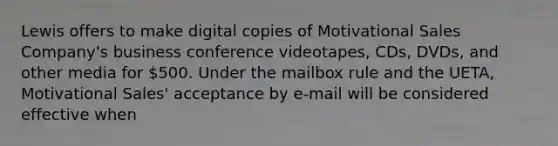 Lewis offers to make digital copies of Motivational Sales Company's business conference videotapes, CDs, DVDs, and other media for 500. Under the mailbox rule and the UETA, Motivational Sales' acceptance by e-mail will be considered effective when