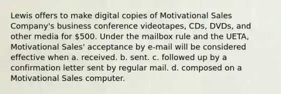 Lewis offers to make digital copies of Motivational Sales Company's business conference videotapes, CDs, DVDs, and other media for 500. Under the mailbox rule and the UETA, Motivational Sales' acceptance by e-mail will be considered effective when a. received. b. sent. c. followed up by a confirmation letter sent by regular mail. d. composed on a Motivational Sales computer.