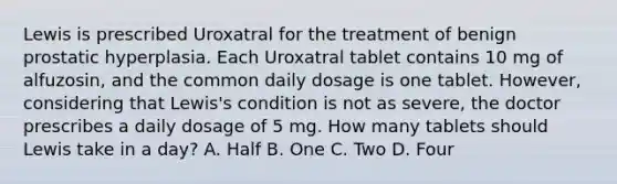 Lewis is prescribed Uroxatral for the treatment of benign prostatic hyperplasia. Each Uroxatral tablet contains 10 mg of alfuzosin, and the common daily dosage is one tablet. However, considering that Lewis's condition is not as severe, the doctor prescribes a daily dosage of 5 mg. How many tablets should Lewis take in a day? A. Half B. One C. Two D. Four