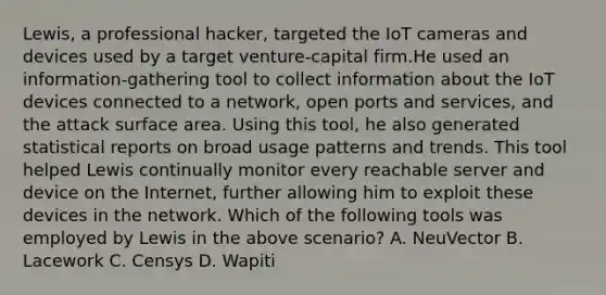 Lewis, a professional hacker, targeted the IoT cameras and devices used by a target venture-capital firm.He used an information-gathering tool to collect information about the IoT devices connected to a network, open ports and services, and the attack surface area. Using this tool, he also generated statistical reports on broad usage patterns and trends. This tool helped Lewis continually monitor every reachable server and device on the Internet, further allowing him to exploit these devices in the network. Which of the following tools was employed by Lewis in the above scenario? A. NeuVector B. Lacework C. Censys D. Wapiti