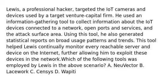 Lewis, a professional hacker, targeted the IoT cameras and devices used by a target venture-capital firm. He used an information-gathering tool to collect information about the IoT devices connected to a network, open ports and services, and the attack surface area. Using this tool, he also generated statistical reports on broad usage patterns and trends. This tool helped Lewis continually monitor every reachable server and device on the Internet, further allowing him to exploit these devices in the network.Which of the following tools was employed by Lewis in the above scenario? A. NeuVector B. Lacework C. Censys D. Wapiti