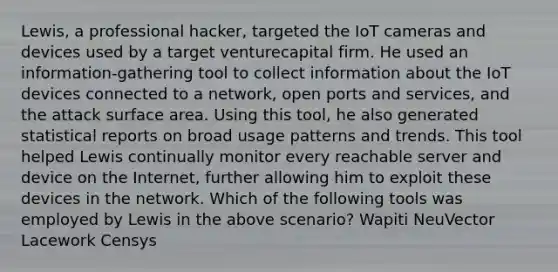 Lewis, a professional hacker, targeted the IoT cameras and devices used by a target venturecapital firm. He used an information-gathering tool to collect information about the IoT devices connected to a network, open ports and services, and the attack surface area. Using this tool, he also generated statistical reports on broad usage patterns and trends. This tool helped Lewis continually monitor every reachable server and device on the Internet, further allowing him to exploit these devices in the network. Which of the following tools was employed by Lewis in the above scenario? Wapiti NeuVector Lacework Censys