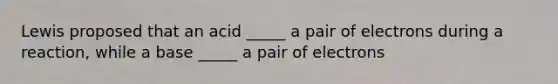 Lewis proposed that an acid _____ a pair of electrons during a reaction, while a base _____ a pair of electrons