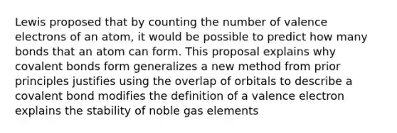 Lewis proposed that by counting the number of valence electrons of an atom, it would be possible to predict how many bonds that an atom can form. This proposal explains why covalent bonds form generalizes a new method from prior principles justifies using the overlap of orbitals to describe a covalent bond modifies the definition of a valence electron explains the stability of noble gas elements