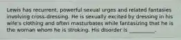 Lewis has recurrent, powerful sexual urges and related fantasies involving cross-dressing. He is sexually excited by dressing in his wife's clothing and often masturbates while fantasizing that he is the woman whom he is stroking. His disorder is __________.