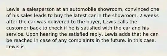 Lewis, a salesperson at an automobile showroom, convinced one of his sales leads to buy the latest car in the showroom. 2 weeks after the car was delivered to the buyer, Lewis calls the customer back to check if he is satisfied with the car and his service. Upon hearing the satisfied reply, Lewis adds that he can be reached in case of any complaints in the future. in this case, Lewis is