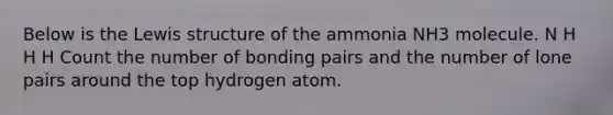 Below is the Lewis structure of the ammonia NH3 molecule. N H H H Count the number of bonding pairs and the number of lone pairs around the top hydrogen atom.