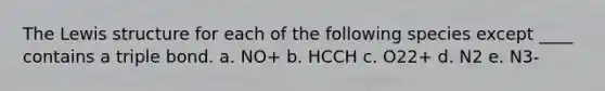 The Lewis structure for each of the following species except ____ contains a triple bond. a. NO+ b. HCCH c. O22+ d. N2 e. N3-