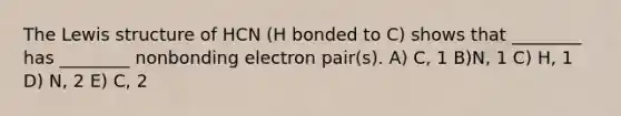 The Lewis structure of HCN (H bonded to C) shows that ________ has ________ nonbonding electron pair(s). A) C, 1 B)N, 1 C) H, 1 D) N, 2 E) C, 2